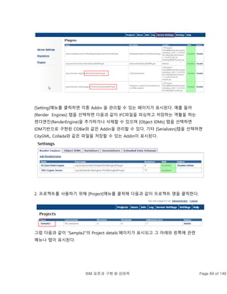 BIM 표준과 구현 © 강태욱 Page 84 of 149
[Setting]메뉴를 클릭하면 각종 Addin 을 관리할 수 있는 페이지가 표시된다. 예를 들어
[Render Engines] 탭을 선택하면 다음과 같이 IFC파일을 파싱하고 저장하는 역활을 하는
렌더엔진(RenderEngine)을 추가하거나 삭제할 수 있으며 [Object IDMs] 탭을 선택하면
IDM기반으로 구현된 COBie와 같은 Addin을 관리할 수 있다. 기타 [Serializers]탭을 선택하면
CityGML, Collada와 같은 파일을 저장할 수 있는 Addin이 표시된다.
2. 프로젝트를 사용하기 위해 [Project]메뉴를 클릭해 다음과 같이 프로젝트 명을 클릭한다.
그럼 다음과 같이 “Sample2”의 Project details’페이지가 표시되고 그 아래와 왼쪽에 관련
메뉴나 탭이 표시된다.
 