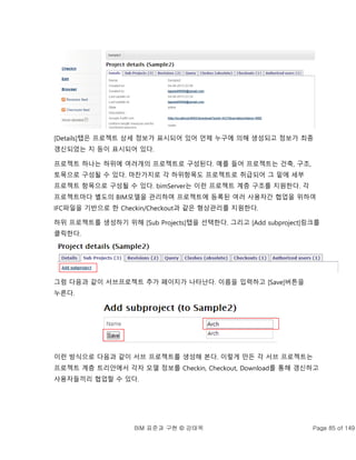 BIM 표준과 구현 © 강태욱 Page 85 of 149
[Details]탭은 프로젝트 상세 정보가 표시되어 있어 언제 누구에 의해 생성되고 정보가 최종
갱신되었는 지 등이 표시되어 있다.
프로젝트 하나는 하위에 여러개의 프로젝트로 구성된다. 예를 들어 프로젝트는 건축, 구조,
토목으로 구성될 수 있다. 마찬가지로 각 하위항목도 프로젝트로 취급되어 그 밑에 세부
프로젝트 항목으로 구성될 수 있다. bimServer는 이런 프로젝트 계층 구조를 지원한다. 각
프로젝트마다 별도의 BIM모델을 관리하며 프로젝트에 등록된 여러 사용자간 협업을 위하여
IFC파일을 기반으로 한 Checkin/Checkout과 같은 형상관리를 지원한다.
하위 프로젝트를 생성하기 위해 [Sub Projects]탭을 선택한다. 그리고 [Add subproject]링크를
클릭한다.
그럼 다음과 같이 서브프로젝트 추가 페이지가 나타난다. 이름을 입력하고 [Save]버튼을
누른다.
이런 방식으로 다음과 같이 서브 프로젝트를 생성해 본다. 이렇게 만든 각 서브 프로젝트는
프로젝트 계층 트리안에서 각자 모델 정보를 Checkin, Checkout, Download를 통해 갱신하고
사용자들끼리 협업할 수 있다.
 