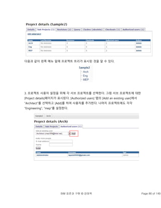BIM 표준과 구현 © 강태욱 Page 86 of 149
다음과 같이 왼쪽 메뉴 밑에 프로젝트 트리가 표시된 것을 알 수 있다.
3. 프로젝트 사용자 설정을 위해 각 서브 프로젝트를 선택한다. 그럼 서브 프로젝트에 대한
[Project details]페이지가 표시된다. [Authorized users] 탭의 [Add an existing user]에서
“Architect”를 선택하고 [Add]를 하여 사용자를 추가한다. 나머지 프로젝트에도 각각
“Engineering”, “mep”를 설정한다.
 