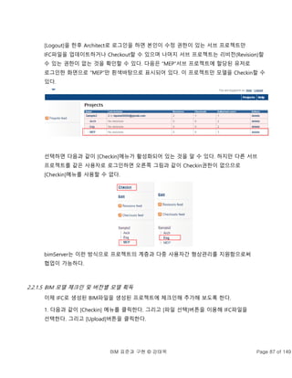 BIM 표준과 구현 © 강태욱 Page 87 of 149
[Logout]을 한후 Architect로 로그인을 하면 본인이 수정 권한이 있는 서브 프로젝트만
IFC파일을 업데이트하거나 Checkout할 수 있으며 나머지 서브 프로젝트는 리비전(Revision)할
수 있는 권한이 없는 것을 확인할 수 있다. 다음은 “MEP”서브 프로젝트에 할당된 유저로
로그인한 화면으로 “MEP”만 흰색바탕으로 표시되어 있다. 이 프로젝트만 모델을 Checkin할 수
있다.
선택하면 다음과 같이 [Checkin]메뉴가 활성화되어 있는 것을 알 수 있다. 하지만 다른 서브
프로젝트를 같은 사용자로 로그인하면 오른쪽 그림과 같이 Checkin권한이 없으므로
[Checkin]메뉴를 사용할 수 없다.
bimServer는 이런 방식으로 프로젝트의 계층과 다중 사용자간 형상관리를 지원함으로써
협업이 가능하다.
2.2.1.5 BIM 모델 체크인 및 버전별 모델 획득
이제 IFC로 생성된 BIM파일을 생성된 프로젝트에 체크인해 추가해 보도록 한다.
1. 다음과 같이 [Checkin] 메뉴를 클릭한다. 그리고 [파일 선택]버튼을 이용해 IFC파일을
선택한다. 그리고 [Upload]버튼을 클릭한다.
 