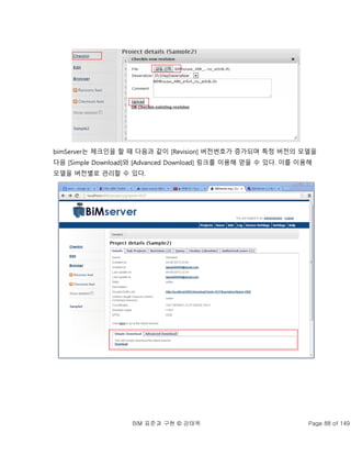 BIM 표준과 구현 © 강태욱 Page 88 of 149
bimServer는 체크인을 할 때 다음과 같이 [Revision] 버전번호가 증가되며 특정 버전의 모델을
다음 [Simple Download]와 [Advanced Download] 링크를 이용해 얻을 수 있다. 이를 이용해
모델을 버전별로 관리할 수 있다.
 