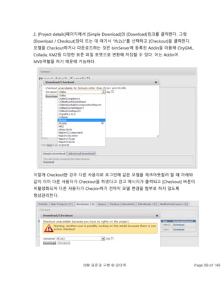 BIM 표준과 구현 © 강태욱 Page 89 of 149
2. [Project details]페이지에서 [Simple Download]의 [Download]링크를 클릭한다. 그럼
[Download / Checkout]창이 뜨는 데 여기서 “Ifc2x3”를 선택하고 [Checkout]을 클릭한다.
모델을 Checkout하거나 다운로드하는 것은 bimServer에 등록된 Addin을 이용해 CityGML,
Collada, KMZ등 다양한 표준 파일 포맷으로 변환해 저장할 수 있다. 이는 Addin이
MVD역활을 하기 때문에 가능하다.
이렇게 Checkout한 경우 다른 사용자로 로그인해 같은 모델을 체크아웃할려 할 때 아래와
같이 이미 다른 사용자가 Checkout을 하였다고 경고 메시지가 출력되고 [Checkout] 버튼이
비활성화되어 다른 사용자가 Checkin하기 전까지 모델 변경을 함부로 하지 않도록
형상관리한다.
 