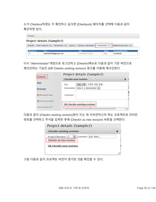 BIM 표준과 구현 © 강태욱 Page 90 of 149
누가 Checkout하였는 지 확인하고 싶다면 [Checkouts] 페이지를 선택해 다음과 같이
확인하면 된다.
다시 “Administrator”계정으로 로그인하고 [Checkin]메뉴로 다음과 같이 기존 버전으로
체크인하는 기능인 [OR Checkin existing revision] 링크를 이용해 체크인한다.
다음과 같이 [Checkin existing revision]창이 뜨는 데 리비전하고자 하는 프로젝트와 리비전
번호를 선택하고 주석을 입력한 후에 [Checkin as new revision] 버튼을 선택한다.
그럼 다음과 같이 프로젝트 버전이 증가한 것을 확인할 수 있다.
 