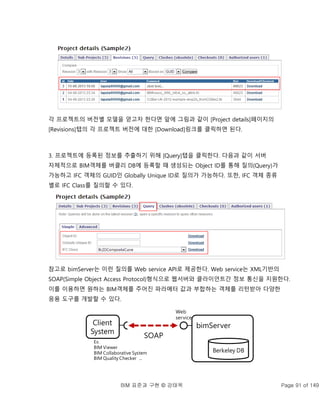 BIM 표준과 구현 © 강태욱 Page 91 of 149
각 프로젝트의 버전별 모델을 얻고자 한다면 앞에 그림과 같이 [Project details]페이지의
[Revisions]탭의 각 프로젝트 버전에 대한 [Download]링크를 클릭하면 된다.
3. 프로젝트에 등록된 정보를 추출하기 위해 [Query]탭을 클릭한다. 다음과 같이 서버
자체적으로 BIM객체를 버클리 DB에 등록할 때 생성되는 Object ID를 통해 질의(Query)가
가능하고 IFC 객체의 GUID인 Globally Unique ID로 질의가 가능하다. 또한, IFC 객체 종류
별로 IFC Class를 질의할 수 있다.
참고로 bimServer는 이런 질의를 Web service API로 제공한다. Web service는 XML기반의
SOAP(Simple Object Access Protocol)형식으로 웹서버와 클라이언트간 정보 통신을 지원한다.
이를 이용하면 원하는 BIM객체를 주어진 파라메터 값과 부합하는 객체를 리턴받아 다양한
응용 도구를 개발할 수 있다.
Berkeley DB
Client
System
bimServer
SOAP
Web
service
Ex.
BIM Viewer
BIM Collaborative System
BIM Quality Checker ...
 