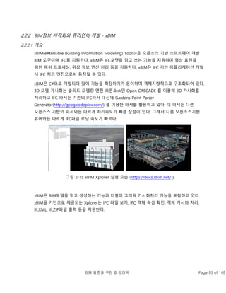 BIM 표준과 구현 © 강태욱 Page 95 of 149
2.2.2 BIM정보 시각화와 쿼리언어 개발 - xBIM
2.2.2.1 개요
xBIM(eXtensible Building Information Modeling) Toolkit은 오픈소스 기반 소프트웨어 개발
BIM 도구이며 IFC를 지원한다. xBIM은 IFC포맷을 읽고 쓰는 기능을 지원하며 형상 표현을
위한 메쉬 프로세싱, 위상 정보 연산 처리 등을 지원한다. xBIM은 IFC 기반 어플리케이션 개발
시 IFC 처리 엔진으로써 동작될 수 있다.
xBIM은 C#으로 개발되어 있어 기능을 확장하기가 용이하며 객체지향적으로 구조화되어 있다.
3D 모델 가시화는 솔리드 모델링 엔진 오픈소스인 Open CASCADE 를 이용해 3D 가시화를
처리하고 IFC 파서는 기존의 IFC파서 대신에 Gardens Point Parser
Generator(http://gppg.codeplex.com/) 를 이용한 파서를 활용하고 있다. 이 파서는 다른
오픈스스 기반의 파서와는 다르게 처리속도가 빠른 장점이 있다. 그래서 다른 오픈소스기반
뷰어와는 다르게 IFC파일 로딩 속도가 빠르다.
그림 2-15 xBIM Xplorer 실행 모습 (https://docs.xbim.net/ )
xBIM은 BIM모델을 읽고 생성하는 기능과 더불어 그래픽 가시화처리 기능을 포함하고 있다.
xBIM을 기반으로 제공되는 Xplorer는 IFC 파일 보기, IFC 객체 속성 확인, 객체 가시화 처리,
ifcXML, ifcZIP파일 출력 등을 지원한다.
 
