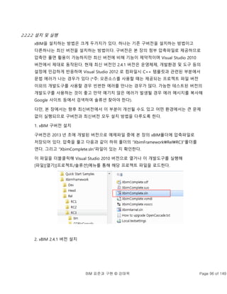 BIM 표준과 구현 © 강태욱 Page 96 of 149
2.2.2.2 설치 및 실행
xBIM을 설치하는 방법은 크게 두가지가 있다. 하나는 기존 구버전을 설치하는 방법이고
다른하나는 최신 버전을 설치하는 방법이다. 구버전은 본 장의 첨부 압축파일로 제공하므로
압축만 풀면 활용이 가능하지만 최신 버전에 비해 기능이 제약적이며 Visual Studio 2010
버전에서 제대로 동작된다. 현재 최신 버전인 2.4.1 버전은 운영체제, 개발환경 및 도구 등의
설정에 민감하게 반응하며 Visual Studio 2012 로 컴파일시 C++ 템플릿과 관련된 부분에서
문법 에러가 나는 경우가 있다 (*주: 오픈소스를 사용할 때는 제공되는 프로젝트 파일 버전
이외의 개발도구를 사용할 경우 빈번한 에러를 만나는 경우가 많다. 가능한 테스트된 버전의
개발도구를 사용하는 것이 좋고 만약 예기치 않은 에러가 발생될 경우 에러 메시지를 복사해
Google 사이트 등에서 검색하여 솔류션 찾아야 한다).
다만, 본 장에서는 향후 최신버전에서 이 부분이 개선될 수도 있고 어떤 환경에서는 큰 문제
없이 실행되므로 구버전과 최신버전 모두 설치 방법을 다루도록 한다.
1. xBIM 구버전 설치
구버전은 2013 년 초에 개발된 버전으로 예제파일 중에 본 장의 xBIM폴더에 압축파일로
저장되어 있다. 압축을 풀고 다음과 같이 하위 폴더의 “XbimFrameworkRelRC3”폴더를
연다. 그리고 “XbimComplete.sln”파일이 있는 지 확인한다.
이 파일을 더블클릭해 Visual Studio 2010 버전으로 열거나 이 개발도구를 실행해
[파일][열기][프로젝트/솔류션]메뉴를 통해 해당 프로젝트 파일을 로드한다.
2. xBIM 2.4.1 버전 설치
 