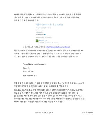 BIM 표준과 구현 © 강태욱 Page 97 of 149
xBIM을 설치하기 위해서는 다음과 같이 소스코드 다운로드 페이지의 해당 링크를 클릭해
최신 파일을 다운로드 받아야 한다. 파일은 압축파일이므로 다운 받은 후에 적절한 곳에
폴더를 만든 후 압축해제를 한다.
그림 2-16 소스 다운로드 페이지 (http://xbim.codeplex.com/releases)
만약 이 오픈소스 프로젝트에 접근할 권한을 얻었을 경우 아래와 같이 소스 제어를 위한 서버
정보를 다음과 같이 입력하면 된다. 이렇게 설정하면 소스 프로젝트 파일을 열면 자동으로
소스 관리 서버와 연결되어 최신 소스를 소스 형상관리 기능을 통해 쉽게 받을 수 있다.
Server Name: tfs.codeplex.com
Path: tfs
Protocol: https
Port number: 443
압축을 풀면 다음과 같이 소스 파일을 프로젝트 별로 묶어 주는 C# 프로젝트 파일(*.csproj) 및
프로젝트 파일을 묶어 관리하는 솔류션 파일(*.sln)파일을 확인할 수 있다.
오프소스 프로젝트 소스 제어 권한이 없는 경우가 일반적이므로 로컬PC에서 xBIM 프로젝트
파일을 열어 작업해야 한다. 이를 위해 다음과 같이 압축을 푼 파일들의 [읽기 전용] 및
[숨김]속성을 해제해 줘야 한다. 읽기 전용 속성으로 된 프로젝트 파일을 로드할 경우 Visual
Studio은 해당 파일 편집 시 자동으로 소스 제어 기능을 사용하게 되어 문제가 발생할 수 있다.
xBIM의 하위 폴더 파일들도 마찬가지로 해당 속성을 모두 해제한다.
 
