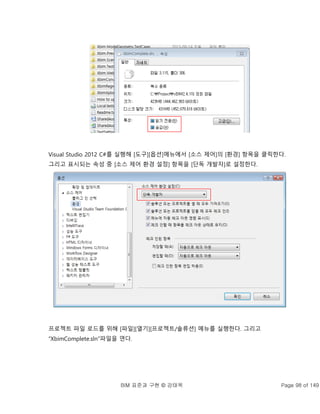 BIM 표준과 구현 © 강태욱 Page 98 of 149
Visual Studio 2012 C#를 실행해 [도구][옵션]메뉴에서 [소스 제어]의 [환경] 항목을 클릭한다.
그리고 표시되는 속성 중 [소스 제어 환경 설정] 항목을 [단독 개발자]로 설정한다.
프로젝트 파일 로드를 위해 [파일][열기][프로젝트/솔류션] 메뉴를 실행한다. 그리고
“XbimComplete.sln”파일을 연다.
 