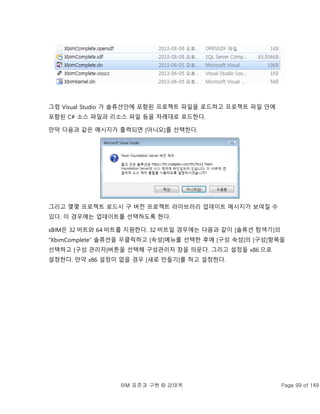 BIM 표준과 구현 © 강태욱 Page 99 of 149
그럼 Visual Studio 가 솔류션안에 포함된 프로젝트 파일을 로드하고 프로젝트 파일 안에
포함된 C# 소스 파일과 리소스 파일 등을 차례대로 로드한다.
만약 다음과 같은 메시지가 출력되면 [아니오]를 선택한다.
그리고 몇몇 프로젝트 로드시 구 버전 프로젝트 라이브러리 업데이트 메시지가 보여질 수
있다. 이 경우에는 업데이트를 선택하도록 한다.
xBIM은 32 비트와 64 비트를 지원한다. 32 비트일 경우에는 다음과 같이 [솔류션 탐색기]의
“XbimComplete” 솔류션을 우클릭하고 [속성]메뉴를 선택한 후에 [구성 속성]의 [구성]항목을
선택하고 [구성 관리자]버튼을 선택해 구성관리자 창을 띄운다. 그리고 설정을 x86 으로
설정한다. 만약 x86 설정이 없을 경우 [새로 만들기]를 하고 설정한다.
 