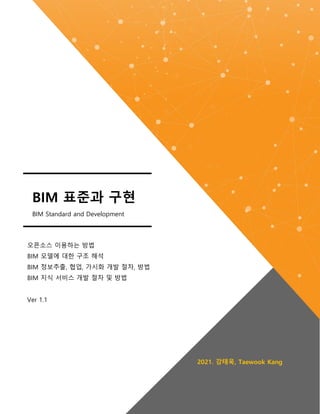 오픈소스 이용하는 방법
BIM 모델에 대한 구조 해석
BIM 정보추출, 협업, 가시화 개발 절차, 방법
BIM 지식 서비스 개발 절차 및 방법
Ver 1.1
2021. 강태욱, Taewook Kang
BIM 표준과 구현
BIM Standard and Development
 