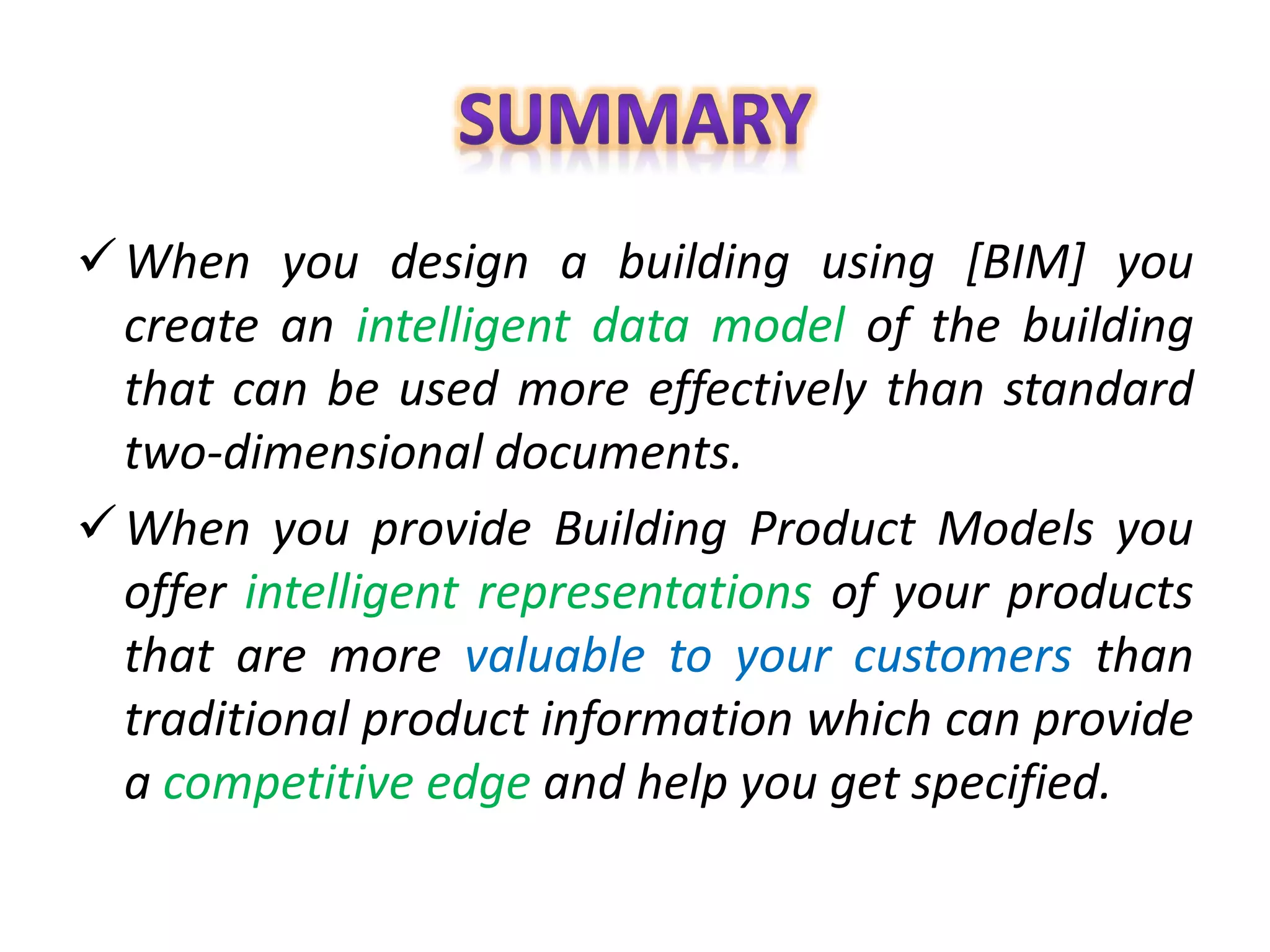 When you design a building using [BIM] you
create an intelligent data model of the building
that can be used more effectively than standard
two-dimensional documents.
When you provide Building Product Models you
offer intelligent representations of your products
that are more valuable to your customers than
traditional product information which can provide
a competitive edge and help you get specified.
 
