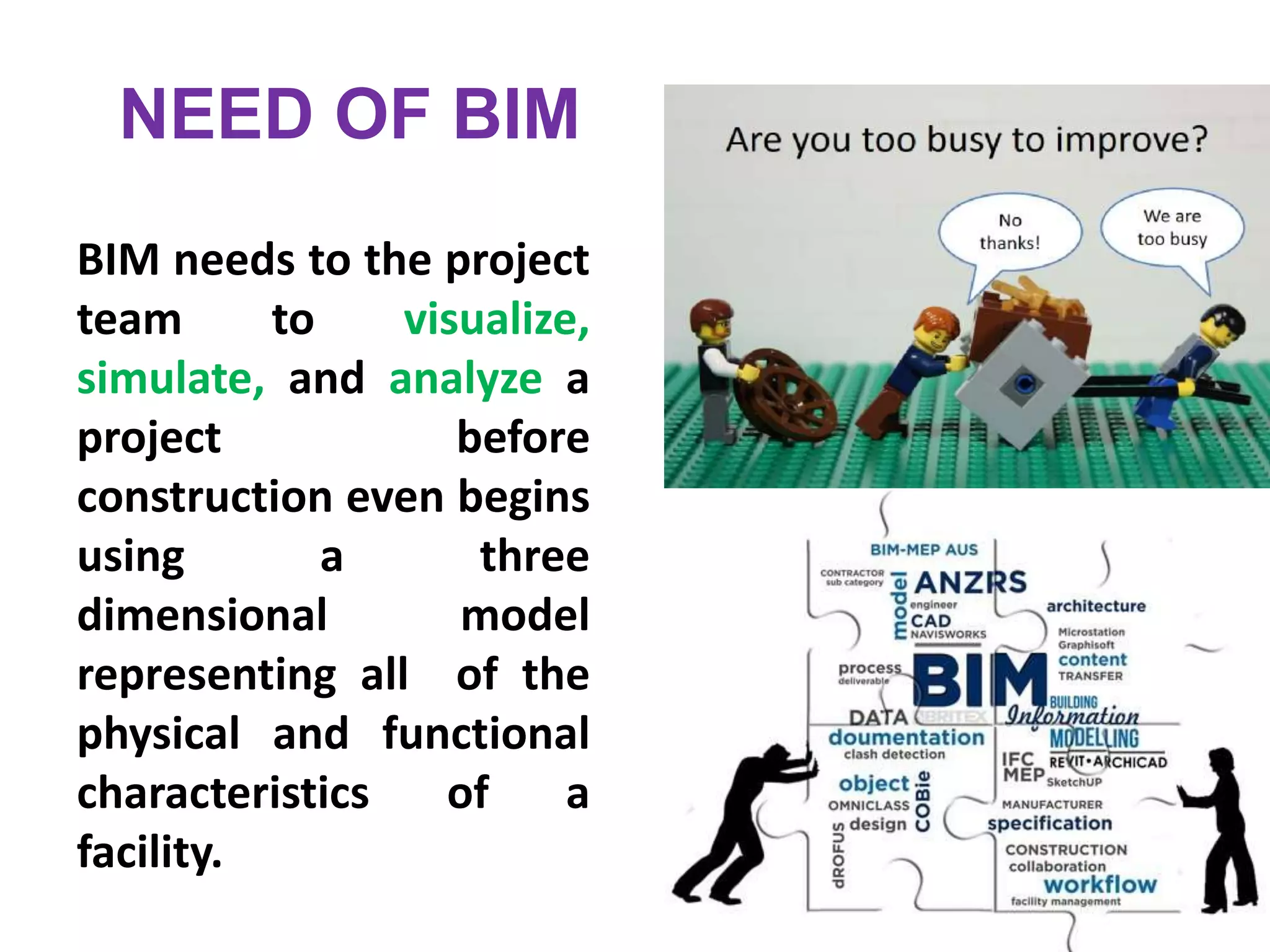 BIM needs to the project
team to visualize,
simulate, and analyze a
project before
construction even begins
using a three
dimensional model
representing all of the
physical and functional
characteristics of a
facility.
NEED OF BIM
 