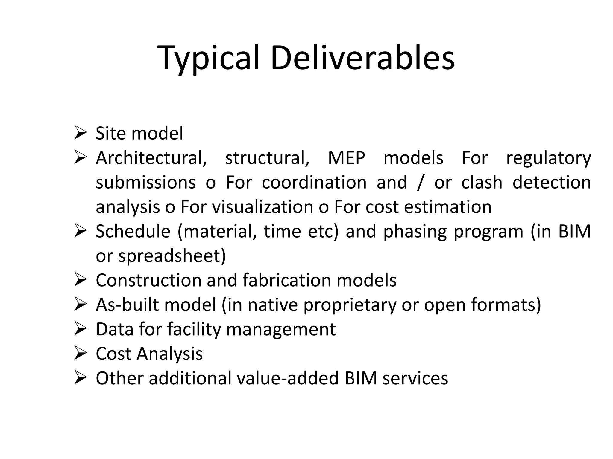Typical Deliverables
 Site model
 Architectural, structural, MEP models For regulatory
submissions o For coordination and / or clash detection
analysis o For visualization o For cost estimation
 Schedule (material, time etc) and phasing program (in BIM
or spreadsheet)
 Construction and fabrication models
 As-built model (in native proprietary or open formats)
 Data for facility management
 Cost Analysis
 Other additional value-added BIM services
 