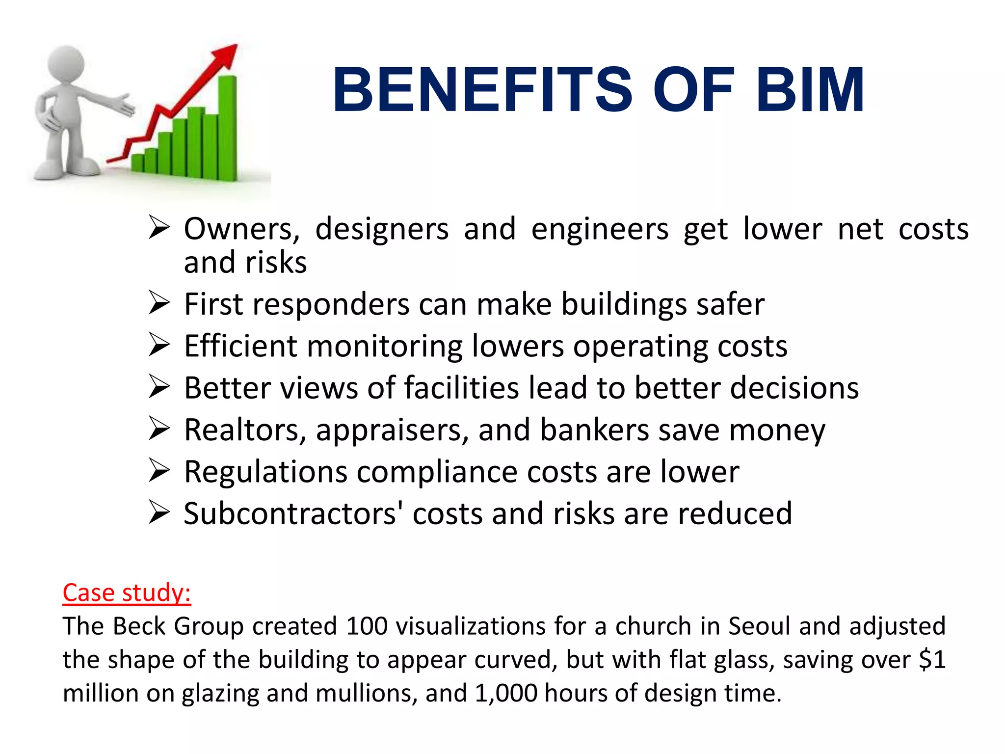 BENEFITS OF BIM
 Owners, designers and engineers get lower net costs
and risks
 First responders can make buildings safer
 Efficient monitoring lowers operating costs
 Better views of facilities lead to better decisions
 Realtors, appraisers, and bankers save money
 Regulations compliance costs are lower
 Subcontractors' costs and risks are reduced
Case study:
The Beck Group created 100 visualizations for a church in Seoul and adjusted
the shape of the building to appear curved, but with flat glass, saving over $1
million on glazing and mullions, and 1,000 hours of design time.
 
