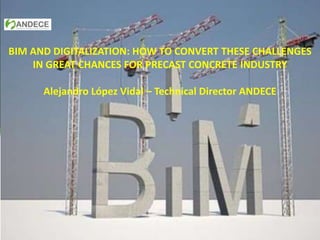 BIM AND DIGITALIZATION: HOW TO CONVERT THESE CHALLENGES
IN GREAT CHANCES FOR PRECAST CONCRETE INDUSTRY
Alejandro López Vidal – Technical Director ANDECE
 