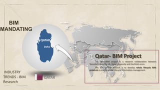 INDUSTRY
TRENDS - BIM
Research
QATAR
QATAR
Doha
Qatar- BIM Project
The Qatar-BIM project is a research collaboration between
Teesside University, UK, Qatar University and Hochtieh-vicon.
The aim of this research is to develop whole lifecycle BIM
protocols to enable whole lifecycle information management
BIM
MANDATING
 