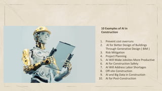 10 Examples of AI in
Construction
1. Prevent cost overruns
2. AI for Better Design of Buildings
Through Generative Design ( BIM )
3. Risk Mitigation
4. Project Planning
5. AI Will Make Jobsites More Productive
6. AI for Construction Safety
7. AI Will Address Labor Shortages
8. Off-site Construction
9. AI and Big Data in Construction
10. AI for Post-Construction
 