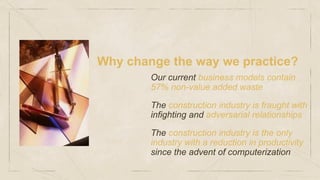 Why change the way we practice?
Our current business models contain
57% non-value added waste
The construction industry is fraught with
infighting and adversarial relationships
The construction industry is the only
industry with a reduction in productivity
since the advent of computerization
 