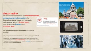 Virtual reality
computer-generated simulation of a
three-dimensional image or a complete
environment within a defined space
that viewers can interact with
in realistic ways.
VR typically requires equipment, such as a
headset.
(VR) abolishes logistical limitations and makes anything possible.
The gaming and entertainment industries are obvious proving grounds for VR.
However, VR has the potential to transform many other industries as well,
especially in the realm of experiential training where workers can be put into
hazardous, difficult, or cost-prohibitive situations without the intense risks associated
with these activities in the real world.
 