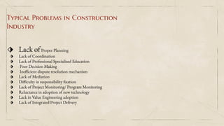 Typical Problems in Construction
Industry
⬗ Lack ofProper Planning
⬗ Lack of Coordination
⬗ Lack of Professional Specialized Education
⬗ Poor Decision Making
⬗ Inefficient dispute resolution mechanism
⬗ Lack of Mediation
⬗ Difficulty in responsibility fixation
⬗ Lack of Project Monitoring/ Program Monitoring
⬗ Reluctance in adoption of new technology
⬗ Lack in Value Engineering adoption
⬗ Lack of Integrated Project Delivery
 