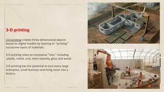 3-D printing creates three-dimensional objects
based on digital models by layering or “printing”
successive layers of materials.
3-D printing relies on innovative “inks,” including
plastic, metal, and, more recently, glass and wood.
3-D printing has the potential to turn every large
enterprise, small business and living room into a
factory.
3-D printing
 