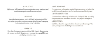 1. STRATEGY
Defines the BIM goals and objectives;assesses change readiness; and
considers management and resource support.
2. BIM USES
Identifies the methods in which BIM will be implemented for
generating, processing, communicating, executing, and managing
information about the owner’s facilities.
3. PROCESS
Describes the means to accomplish the BIM Uses by documenting
the current methods, designing new processes leveraging BIM, and
developing transition plans
4. INFORMATION
Documents the information needs of the organization, including the
model element breakdown, level of development, and facility data.
5. INFRASTRUCTURE
Determines the technology infrastructure to support BIM including
computer software, hardware, networks, and physical workspaces.
6. PERSONNEL
Establishes the roles, responsibilities, education, and training of the
active participants in the BIM processes established.
 
