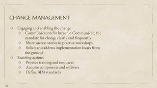 CHANGE MANAGEMENT
⬗ Engaging and enabling the change
⬗ Communication for buy-in o Communicate the
mandate for change clearly and frequently
⬗ Share success stories in practice workshops
⬗ Solicit and address implementation issues from
the ground
⬗ Enabling actions
⬗ Provide training and resources
⬗ Acquire equipments and software
⬗ Define BIM standards
142
 