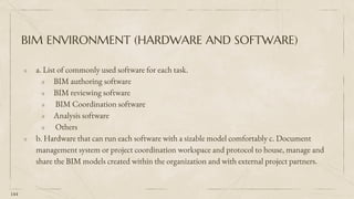 BIM ENVIRONMENT (HARDWARE AND SOFTWARE)
⬗ a. List of commonly used software for each task.
⬗ BIM authoring software
⬗ BIM reviewing software
⬗ BIM Coordination software
⬗ Analysis software
⬗ Others
⬗ b. Hardware that can run each software with a sizable model comfortably c. Document
management system or project coordination workspace and protocol to house, manage and
share the BIM models created within the organization and with external project partners.
144
 