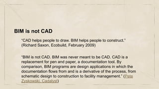BIM is not CAD
“CAD helps people to draw. BIM helps people to construct.”
(Richard Saxon, Ecobuild, February 2009)
“BIM is not CAD. BIM was never meant to be CAD. CAD is a
replacement for pen and paper, a documentation tool. By
comparison, BIM programs are design applications in which the
documentation flows from and is a derivative of the process, from
schematic design to construction to facility management.” (Pete
Zyskowski, Cadalyst)
 