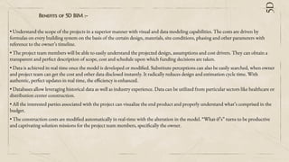Beneﬁts of 5D BIM :-
• Understand the scope of the projects in a superior manner with visual and data modeling capabilities. The costs are driven by
formulas on every building system on the basis of the certain design, materials, site conditions, phasing and other parameters with
reference to the owner’s timeline.
• The project team members will be able to easily understand the projected design, assumptions and cost drivers. They can obtain a
transparent and perfect description of scope, cost and schedule upon which funding decisions are taken.
• Data is achieved in real time once the model is developed or modified. Substitute perceptions can also be easily searched, when owner
and project team can get the cost and other data disclosed instantly. It radically reduces design and estimation cycle time. With
authentic, perfect updates in real time, the efficiency is enhanced.
• Databases allow leveraging historical data as well as industry experience. Data can be utilized from particular sectors like healthcare or
distribution center construction.
• All the interested parties associated with the project can visualize the end product and properly understand what’s comprised in the
budget.
• The construction costs are modified automatically in real-time with the alteration in the model. “What-if’s” turns to be productive
and captivating solution missions for the project team members, specifically the owner.
5D
 
