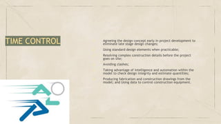 ✓ Agreeing the design concept early in project development to
eliminate late stage design changes;
✓ Using standard design elements when practicable;
✓ Resolving complex construction details before the project
goes on site;
✓ Avoiding clashes;
✓ Taking advantage of intelligence and automation within the
model to check design integrity and estimate quantities;
✓ Producing fabrication and construction drawings from the
model; and Using data to control construction equipment.
TIME CONTROL
 