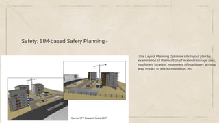 Safety: BIM-based Safety Planning -
Site Layout Planning Optimise site layout plan by
examination of the location of material storage area,
machinery location, movement of machinery, access
way, impact to site surroundings, etc.
 