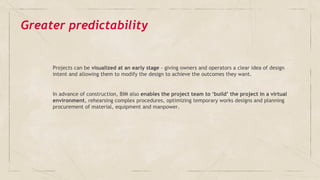 Greater predictability
✓ Projects can be visualized at an early stage - giving owners and operators a clear idea of design
intent and allowing them to modify the design to achieve the outcomes they want.
✓ In advance of construction, BIM also enables the project team to ‘build’ the project in a virtual
environment, rehearsing complex procedures, optimizing temporary works designs and planning
procurement of material, equipment and manpower.
 
