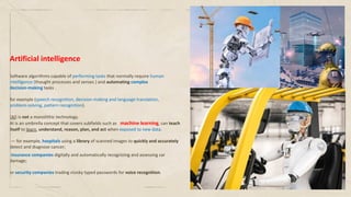 Artificial intelligence
Software algorithms capable of performing tasks that normally require human
intelligence (thought processes and senses ) and automating complex
decision-making tasks .
for example (speech recognition, decision-making and language translation,
problem-solving, pattern recognition).
(AI) is not a monolithic technology.
AI is an umbrella concept that covers subfields such as machine learning, can teach
itself to learn, understand, reason, plan, and act when exposed to new data.
— for example, hospitals using a library of scanned images to quickly and accurately
detect and diagnose cancer;
insurance companies digitally and automatically recognizing and assessing car
damage;
or security companies trading clunky typed passwords for voice recognition.
 