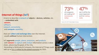 Internet of things (IoT)
A term to describe a network of objects – devices, vehicles, etc.
– embedded with
sensors,
software,
network connectivity
and compute capability,
that can collect and exchange data over the Internet.
usually without human intervention
IoT augments people, places, processes, and products
with sensors to capture and analyze information across a value
chain, advancing the goals of the City.
According to McKinsey & Company, the Internet of Things could
add up to $11.1 trillion to the global economy by 2025.
 