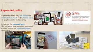 Augmented reality
Augmented reality (AR): the addition of
information or visuals to the physical world,
via graphics and/or audio overlay,
to improve the user experience.
This real world “augmentation” is achieved
through devices that render and display
information.
 