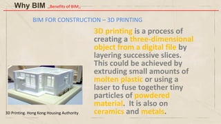 BIM FOR CONSTRUCTION – 3D PRINTING
3D printing is a process of
creating a three-dimensional
object from a digital file by
layering successive slices.
This could be achieved by
extruding small amounts of
molten plastic or using a
laser to fuse together tiny
particles of powdered
material. It is also on
ceramics and metals.
3D Printing. Hong Kong Housing Authority
Why BIM ,,Benefits of BIM,,
 