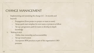 CHANGE MANAGEMENT
⬗ Implementing and sustaining the change (12 – 24 months and
beyond)
⬗ Propagation (from project to project or team to team)
⬗ Setup quick start template for new teams or projects to follow
⬗ Set up a progression path for teams to develop in-depth
knowledge
⬗ Making it stick
⬗ Define clear ownership and accountability
⬗ Set up reward system
⬗ Incorporate BIM practices as part of the organisation’s ISO
processes
143
 