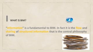 WHAT IS BIM?
I
“Information” is a fundamental to BIM. In fact it is the flow and
sharing of structured information that is the central philosophy
of BIM.
 