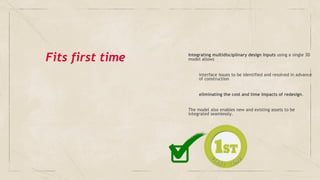 Fits first time ✓ Integrating multidisciplinary design inputs using a single 3D
model allows
➢ interface issues to be identified and resolved in advance
of construction
➢ eliminating the cost and time impacts of redesign.
✓ The model also enables new and existing assets to be
integrated seamlessly.
 