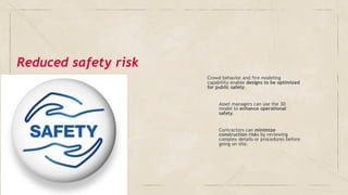 ✓ Crowd behavior and fire modeling
capability enable designs to be optimized
for public safety.
➢ Asset managers can use the 3D
model to enhance operational
safety.
➢ Contractors can minimize
construction risks by reviewing
complex details or procedures before
going on site.
Reduced safety risk
 