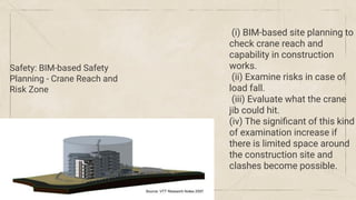 Safety: BIM-based Safety
Planning - Crane Reach and
Risk Zone
(i) BIM-based site planning to
check crane reach and
capability in construction
works.
(ii) Examine risks in case of
load fall.
(iii) Evaluate what the crane
jib could hit.
(iv) The signiﬁcant of this kind
of examination increase if
there is limited space around
the construction site and
clashes become possible.
 