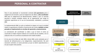 Para el caso planteado se recomienda contratar (2) supervisores para a
Subgerencia de Estudios y para la Subgerencia de Obras y (01) coordinador
BIM para la Subgerencia de Mantenimiento. Debido a que se necesita
personal a tiempo completo dentro de la organización que tenga la
suficiente experiencia en el uso de herramientas, estándares y procesos
BIM.
La implementación BIM, no solo se realizará en etapas en la que la entidad
realice el seguimiento al Diseño y Construcción de la obra, también se tiene
pensado en implementarla en una fase de operación y mantenimiento.
La contratación del coordinador se debe a que al tener el activo ya
construido no habrá mayores labores en la revisión de los modelos, sino se
enfocara más en la continua actualización del modelo AssBuilt.
GERENCIA DE
INFRAESTRUCTURA
ASESORIA
SG. ESTUDIOS SG. OBRAS
SG.
MANTENIMIENT
O
FORMULACIÓN
EST.
DEFINITIVOS
OBRAS Y EQP
LIQUIDACIONES
SUPERVISOR
BIM
SUPERVISO
R BIM
COORDINADO
R BIM
En los caso de los Roles de Lider BIM y Gestor BIM, serán realizados por el
Gerente de Infraestructura y los Subgerentes, respectivamente. No será
necesario contratar un nuevo personal, ya que se darán capacitaciones a
los que ocupan estos puestos.
PERSONAL A CONTRATAR
Gerente
LIDER BIM
Subgerente de
Estudios
Gestor BIM
Subgerente de
Obras
Gestor BIM
Subgerente de
Mantenimiento
Gestor BIM
 