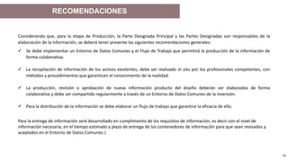 Ejemplo de Texto al pie de página 14
Considerando que, para la etapa de Producción, la Parte Designada Principal y las Partes Designadas son responsables de la
elaboración de la información, se deberá tener presente las siguientes recomendaciones generales:
 Se debe implementar un Entorno de Datos Comunes y el Flujo de Trabajo que permitirá la producción de la información de
forma colaborativa.
 La recopilación de información de los activos existentes, debe ser realizado in situ por los profesionales competentes, con
métodos y procedimientos que garanticen el conocimiento de la realidad.
 La producción, revisión o aprobación de nueva información producto del diseño deberán ser elaborados de forma
colaborativa y debe ser compartido regularmente a través de un Entorno de Datos Comunes de la inversión.
 Para la distribución de la información se debe elaborar un flujo de trabajo que garantice la eficacia de ello.
Para la entrega de información será desarrollado en cumplimiento de los requisitos de información, es decir con el nivel de
información necesaria, en el tiempo estimado y plazo de entrega de los contenedores de información para que sean revisados y
aceptados en el Entorno de Datos Comunes.|
RECOMENDACIONES
 