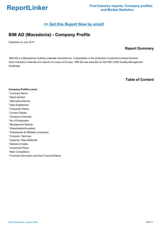 Find Industry reports, Company profiles
ReportLinker                                                                  and Market Statistics



                                       >> Get this Report Now by email!

BIM AD (Macedonia) - Company Profile
Published on July 2010

                                                                                                       Report Summary

BIM AD is a Macedonian building materials manufacturer. It specialises in the production of petroleum-based bitumen
hydro-insulation materials and exports its output to Europe. BIM AD was awarded an ISO 9001:2000 Quality Management
Certificate.




                                                                                                       Table of Content

Company Profiles cover:
' Company Name
' Stock Symbol
' Alternative Names
' Date Established
' Corporate History
' Contact Details
' Company Overview
' No of Employees
' Management Boards
' Shareholders/Investors
' Subsidiaries & Affiliated companies:
' Products / Services
' Capacity / Raw Materials
' Markets & Sales
' Investment Plans
' Main Competitors
' Financial Information and Key Financial Ratios




BIM AD (Macedonia) - Company Profile                                                                                  Page 1/3
 