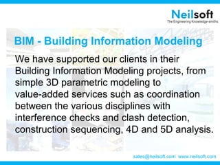 BIM - Building Information Modeling
We have supported our clients in their
Building Information Modeling projects, from
simple 3D parametric modeling to
value-added services such as coordination
between the various disciplines with
interference checks and clash detection,
construction sequencing, 4D and 5D analysis.
www.neilsoft.comsales@neilsoft.com
 
