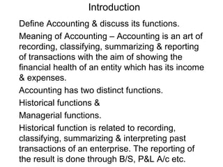 Introduction
Define Accounting & discuss its functions.
Meaning of Accounting – Accounting is an art of
recording, classifying, summarizing & reporting
of transactions with the aim of showing the
financial health of an entity which has its income
& expenses.
Accounting has two distinct functions.
Historical functions &
Managerial functions.
Historical function is related to recording,
classifying, summarizing & interpreting past
transactions of an enterprise. The reporting of
the result is done through B/S, P&L A/c etc.
 