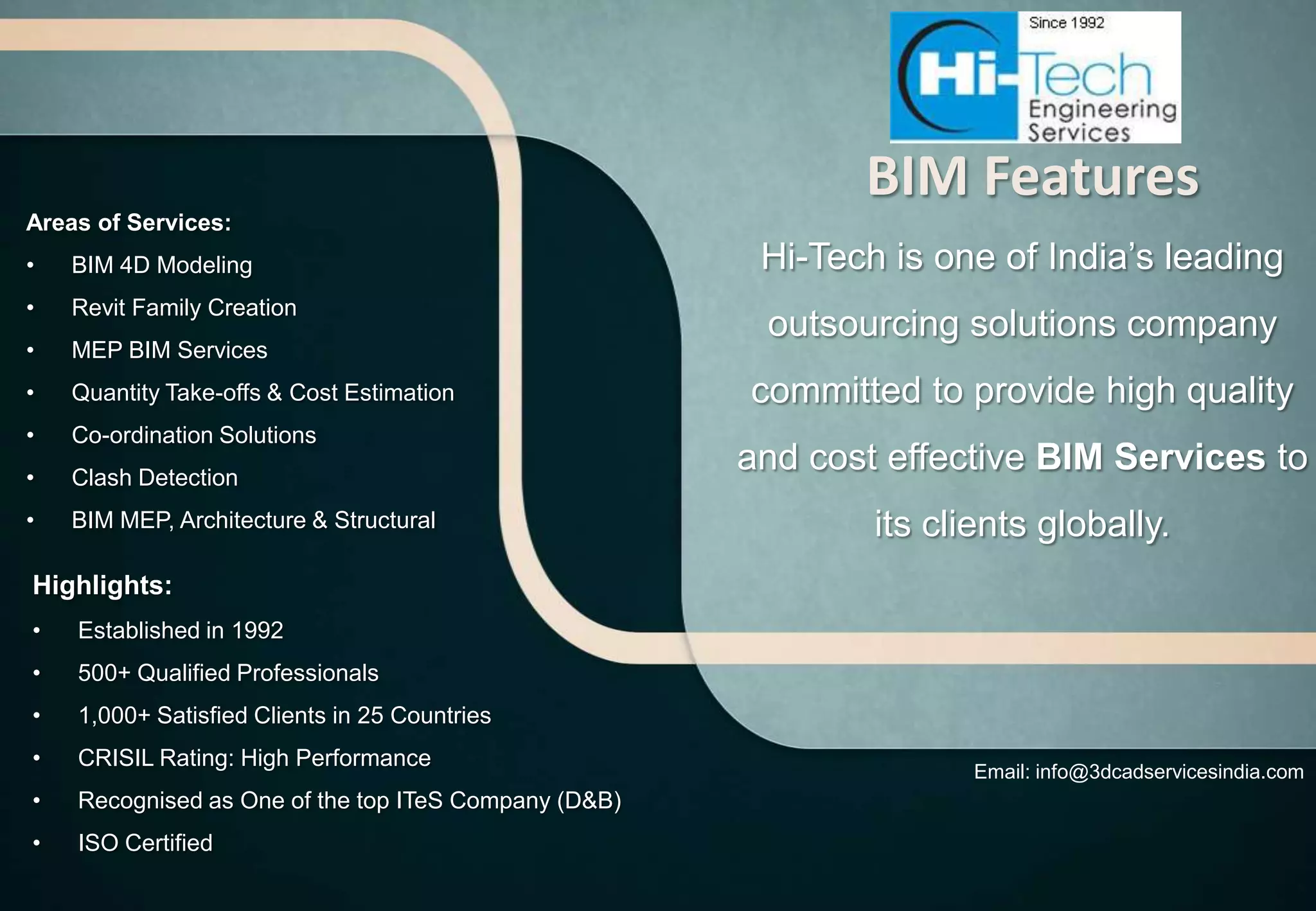 BIM Features
Areas of Services:
•   BIM 4D Modeling                                    Hi-Tech is one of India’s leading
•   Revit Family Creation
                                                       outsourcing solutions company
•   MEP BIM Services
•   Quantity Take-offs & Cost Estimation              committed to provide high quality
•   Co-ordination Solutions
•   Clash Detection
                                                      and cost effective BIM Services to
•   BIM MEP, Architecture & Structural                        its clients globally.
Highlights:
•   Established in 1992
•   500+ Qualified Professionals
•   1,000+ Satisfied Clients in 25 Countries
•   CRISIL Rating: High Performance
                                                                     Email: info@3dcadservicesindia.com
•   Recognised as One of the top ITeS Company (D&B)
•   ISO Certified
 