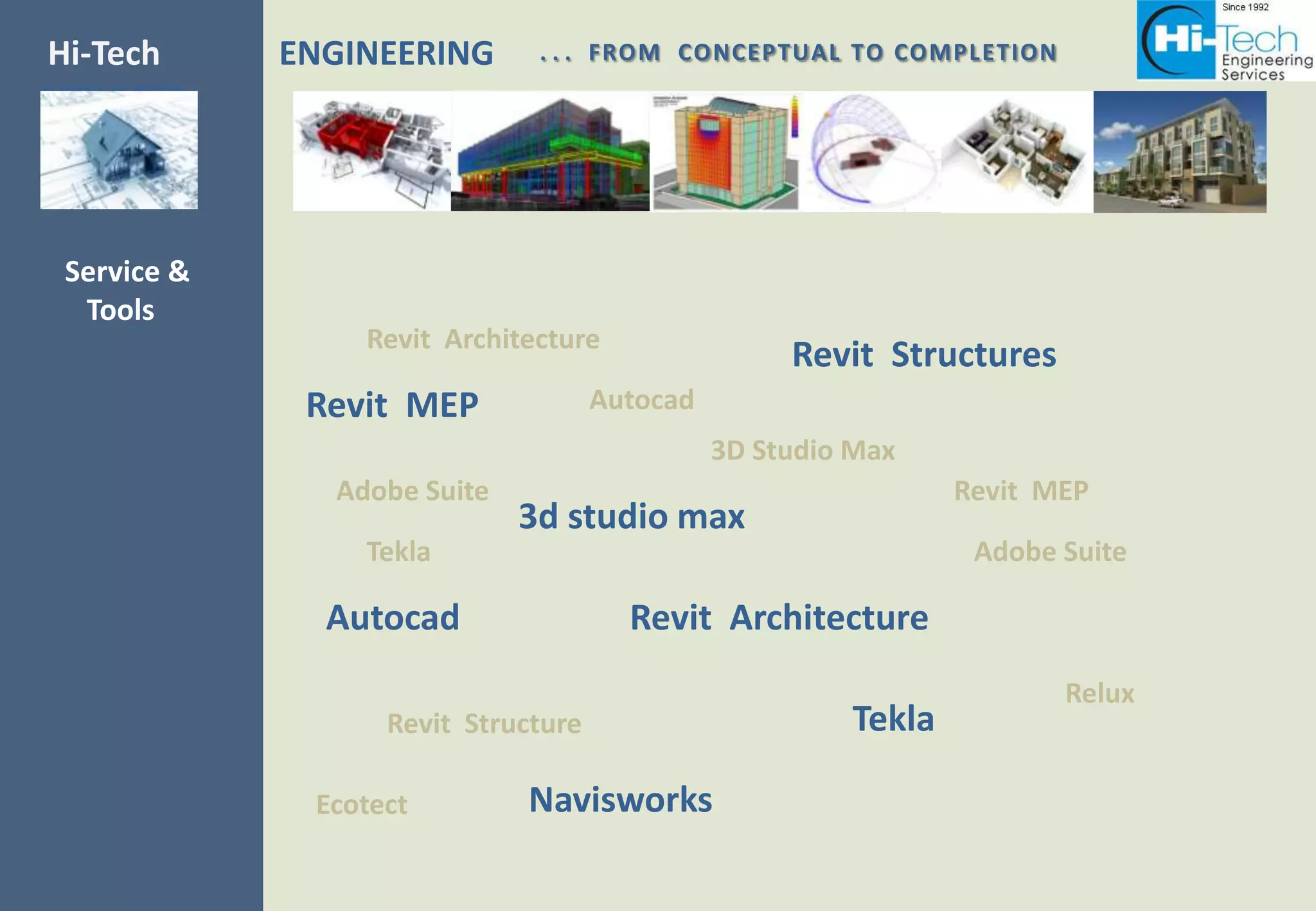 Hi-Tech      ENGINEERING      . . . FROM CONCEPTUAL TO COMPLETION
SERVICES



 Service &
  Tools
                 Revit Architecture
                                                    Revit Structures
              Revit MEP              Autocad
                                               3D Studio Max
               Adobe Suite                                      Revit MEP
                             3d studio max
                 Tekla                                           Adobe Suite

               Autocad                 Revit Architecture
                                                                       Relux
                   Revit Structure                      Tekla

              Ecotect        Navisworks
 