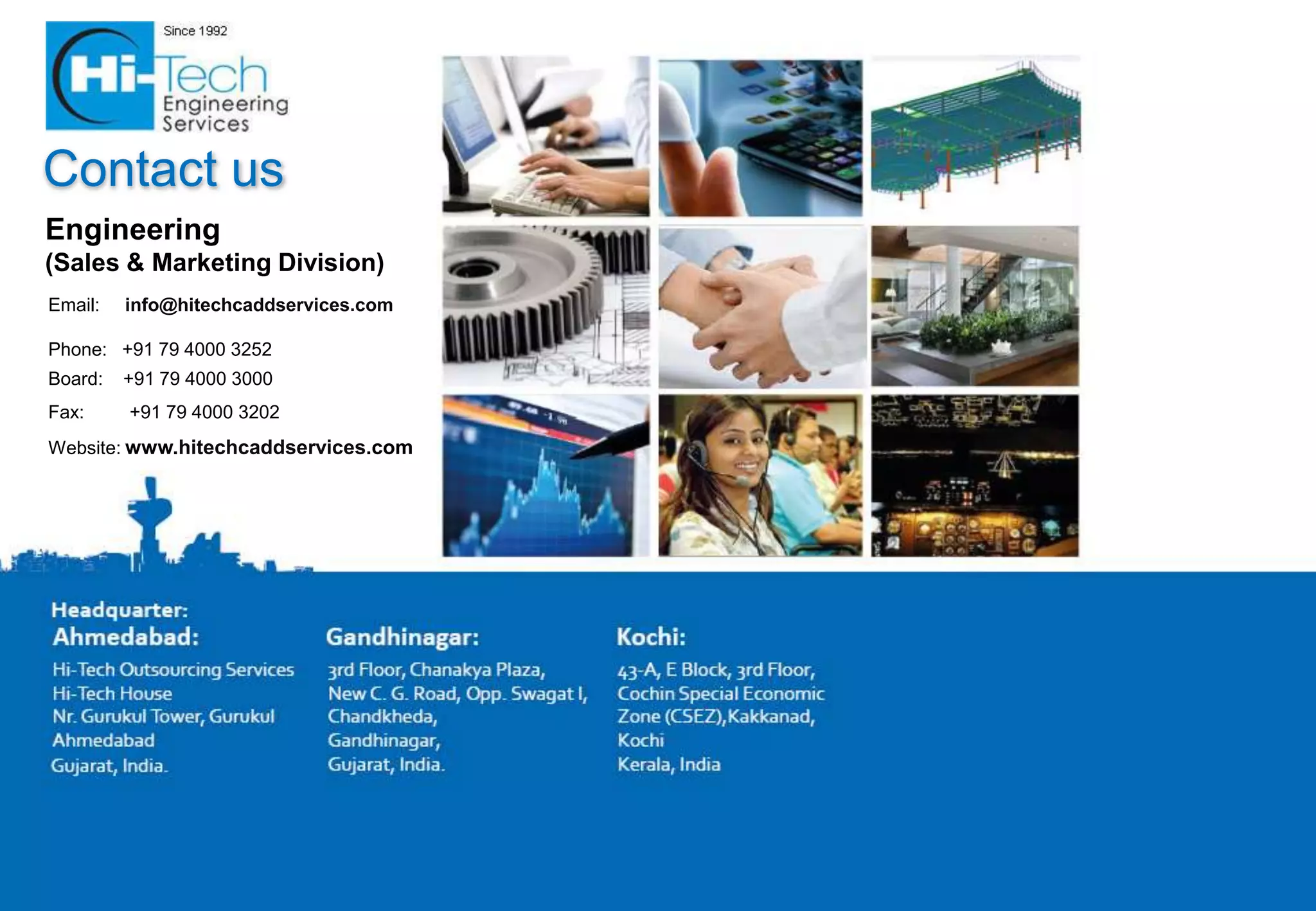 Contact us
Engineering
(Sales & Marketing Division)
Email:   info@hitechcaddservices.com

Phone: +91 79 4000 3252
Board:   +91 79 4000 3000
Fax:     +91 79 4000 3202
Website: www.hitechcaddservices.com
 